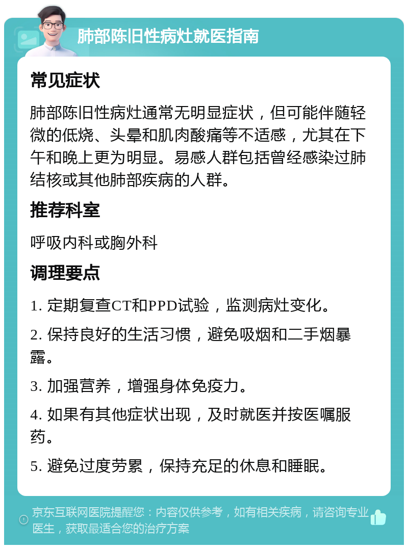 肺部陈旧性病灶就医指南 常见症状 肺部陈旧性病灶通常无明显症状，但可能伴随轻微的低烧、头晕和肌肉酸痛等不适感，尤其在下午和晚上更为明显。易感人群包括曾经感染过肺结核或其他肺部疾病的人群。 推荐科室 呼吸内科或胸外科 调理要点 1. 定期复查CT和PPD试验，监测病灶变化。 2. 保持良好的生活习惯，避免吸烟和二手烟暴露。 3. 加强营养，增强身体免疫力。 4. 如果有其他症状出现，及时就医并按医嘱服药。 5. 避免过度劳累，保持充足的休息和睡眠。