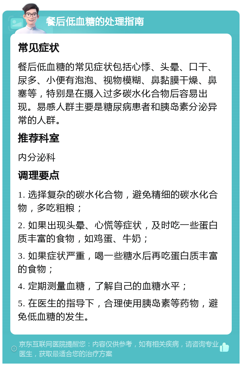 餐后低血糖的处理指南 常见症状 餐后低血糖的常见症状包括心悸、头晕、口干、尿多、小便有泡泡、视物模糊、鼻黏膜干燥、鼻塞等，特别是在摄入过多碳水化合物后容易出现。易感人群主要是糖尿病患者和胰岛素分泌异常的人群。 推荐科室 内分泌科 调理要点 1. 选择复杂的碳水化合物，避免精细的碳水化合物，多吃粗粮； 2. 如果出现头晕、心慌等症状，及时吃一些蛋白质丰富的食物，如鸡蛋、牛奶； 3. 如果症状严重，喝一些糖水后再吃蛋白质丰富的食物； 4. 定期测量血糖，了解自己的血糖水平； 5. 在医生的指导下，合理使用胰岛素等药物，避免低血糖的发生。