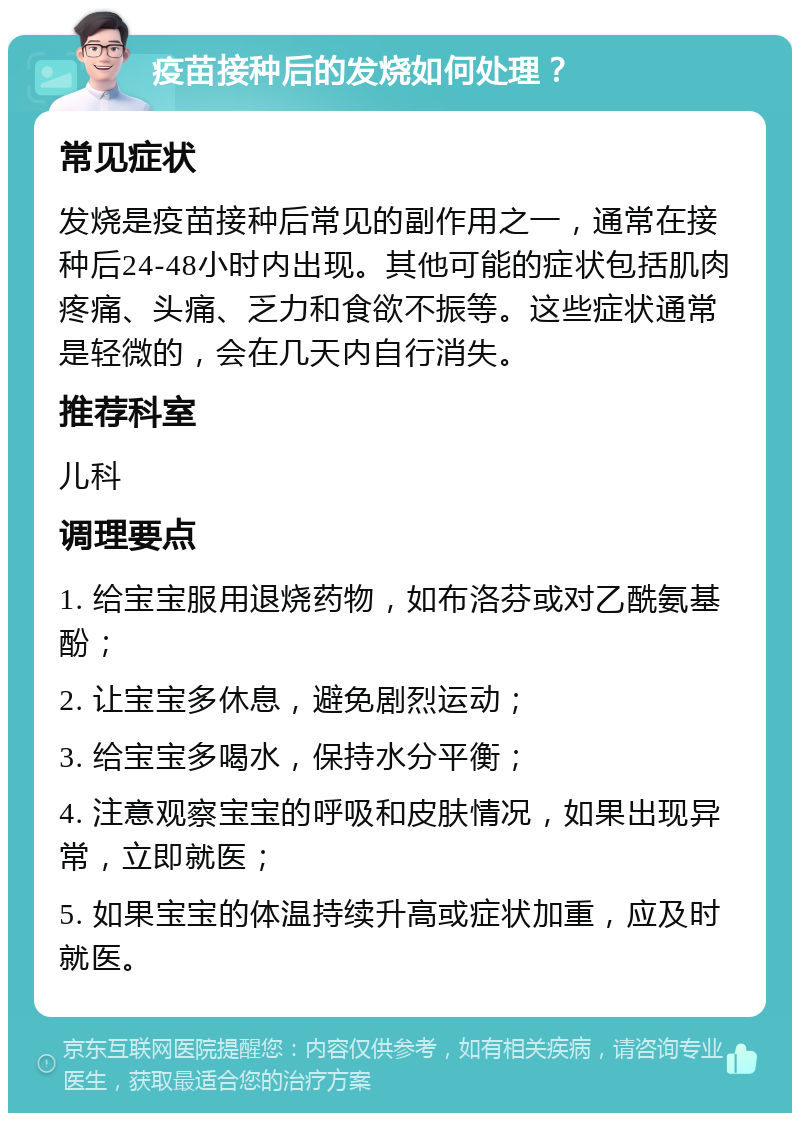 疫苗接种后的发烧如何处理？ 常见症状 发烧是疫苗接种后常见的副作用之一，通常在接种后24-48小时内出现。其他可能的症状包括肌肉疼痛、头痛、乏力和食欲不振等。这些症状通常是轻微的，会在几天内自行消失。 推荐科室 儿科 调理要点 1. 给宝宝服用退烧药物，如布洛芬或对乙酰氨基酚； 2. 让宝宝多休息，避免剧烈运动； 3. 给宝宝多喝水，保持水分平衡； 4. 注意观察宝宝的呼吸和皮肤情况，如果出现异常，立即就医； 5. 如果宝宝的体温持续升高或症状加重，应及时就医。