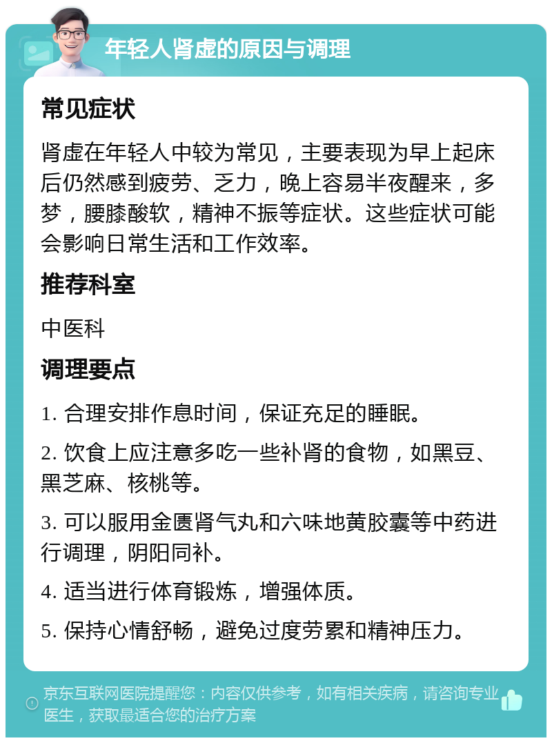 年轻人肾虚的原因与调理 常见症状 肾虚在年轻人中较为常见，主要表现为早上起床后仍然感到疲劳、乏力，晚上容易半夜醒来，多梦，腰膝酸软，精神不振等症状。这些症状可能会影响日常生活和工作效率。 推荐科室 中医科 调理要点 1. 合理安排作息时间，保证充足的睡眠。 2. 饮食上应注意多吃一些补肾的食物，如黑豆、黑芝麻、核桃等。 3. 可以服用金匮肾气丸和六味地黄胶囊等中药进行调理，阴阳同补。 4. 适当进行体育锻炼，增强体质。 5. 保持心情舒畅，避免过度劳累和精神压力。