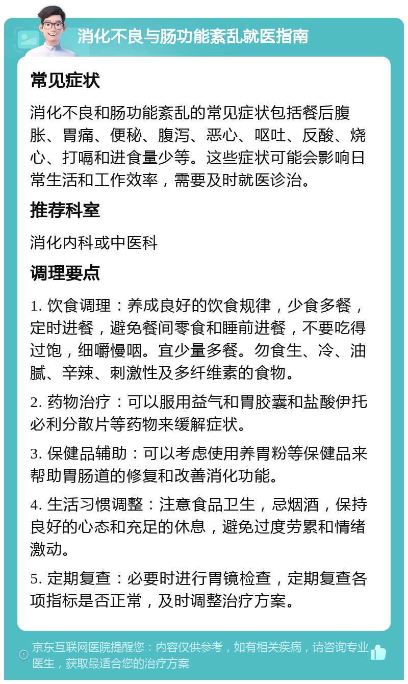 消化不良与肠功能紊乱就医指南 常见症状 消化不良和肠功能紊乱的常见症状包括餐后腹胀、胃痛、便秘、腹泻、恶心、呕吐、反酸、烧心、打嗝和进食量少等。这些症状可能会影响日常生活和工作效率，需要及时就医诊治。 推荐科室 消化内科或中医科 调理要点 1. 饮食调理：养成良好的饮食规律，少食多餐，定时进餐，避免餐间零食和睡前进餐，不要吃得过饱，细嚼慢咽。宜少量多餐。勿食生、冷、油腻、辛辣、刺激性及多纤维素的食物。 2. 药物治疗：可以服用益气和胃胶囊和盐酸伊托必利分散片等药物来缓解症状。 3. 保健品辅助：可以考虑使用养胃粉等保健品来帮助胃肠道的修复和改善消化功能。 4. 生活习惯调整：注意食品卫生，忌烟酒，保持良好的心态和充足的休息，避免过度劳累和情绪激动。 5. 定期复查：必要时进行胃镜检查，定期复查各项指标是否正常，及时调整治疗方案。