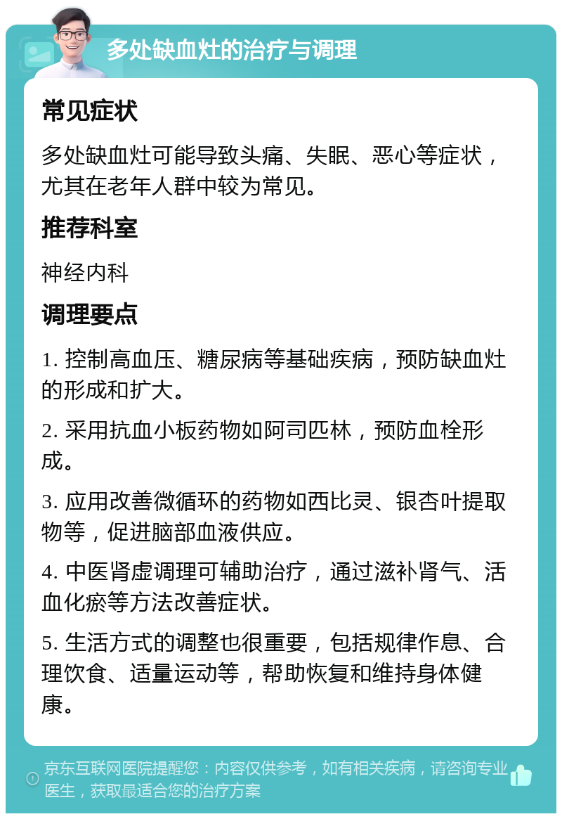 多处缺血灶的治疗与调理 常见症状 多处缺血灶可能导致头痛、失眠、恶心等症状，尤其在老年人群中较为常见。 推荐科室 神经内科 调理要点 1. 控制高血压、糖尿病等基础疾病，预防缺血灶的形成和扩大。 2. 采用抗血小板药物如阿司匹林，预防血栓形成。 3. 应用改善微循环的药物如西比灵、银杏叶提取物等，促进脑部血液供应。 4. 中医肾虚调理可辅助治疗，通过滋补肾气、活血化瘀等方法改善症状。 5. 生活方式的调整也很重要，包括规律作息、合理饮食、适量运动等，帮助恢复和维持身体健康。