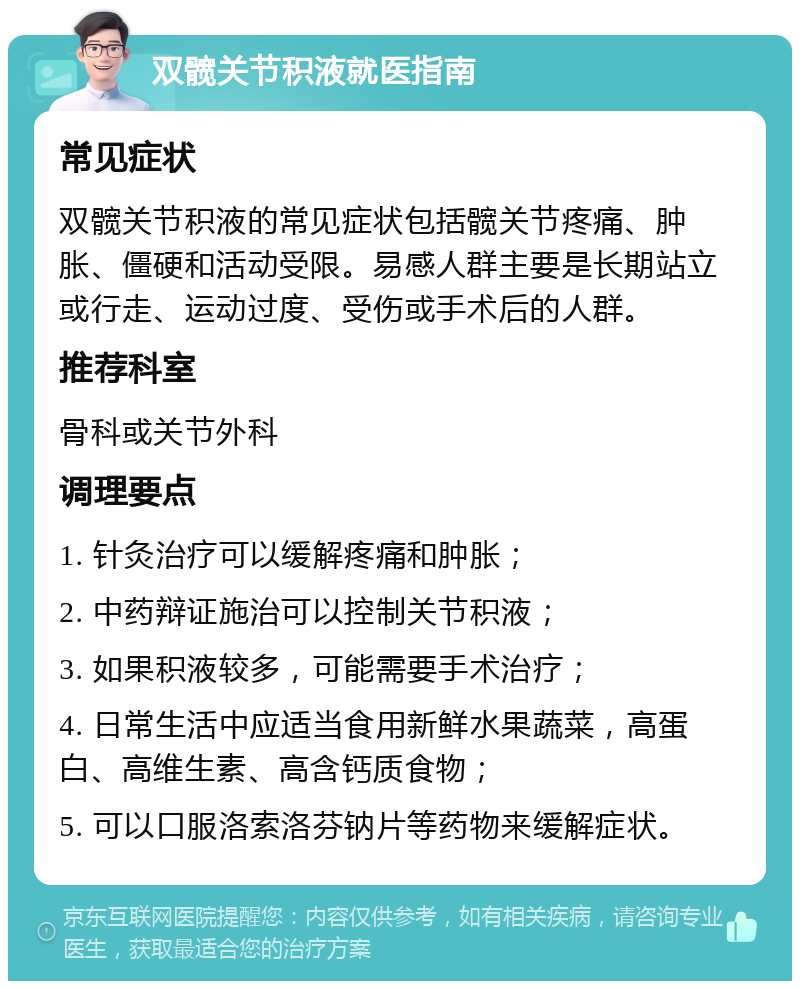 双髋关节积液就医指南 常见症状 双髋关节积液的常见症状包括髋关节疼痛、肿胀、僵硬和活动受限。易感人群主要是长期站立或行走、运动过度、受伤或手术后的人群。 推荐科室 骨科或关节外科 调理要点 1. 针灸治疗可以缓解疼痛和肿胀； 2. 中药辩证施治可以控制关节积液； 3. 如果积液较多，可能需要手术治疗； 4. 日常生活中应适当食用新鲜水果蔬菜，高蛋白、高维生素、高含钙质食物； 5. 可以口服洛索洛芬钠片等药物来缓解症状。