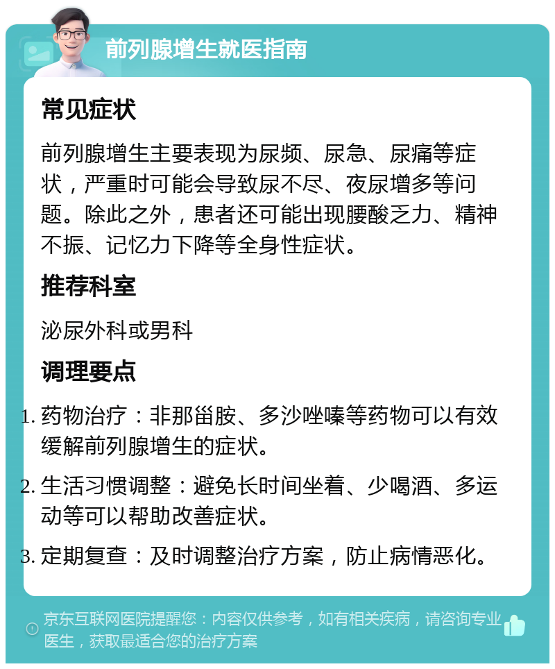 前列腺增生就医指南 常见症状 前列腺增生主要表现为尿频、尿急、尿痛等症状，严重时可能会导致尿不尽、夜尿增多等问题。除此之外，患者还可能出现腰酸乏力、精神不振、记忆力下降等全身性症状。 推荐科室 泌尿外科或男科 调理要点 药物治疗：非那甾胺、多沙唑嗪等药物可以有效缓解前列腺增生的症状。 生活习惯调整：避免长时间坐着、少喝酒、多运动等可以帮助改善症状。 定期复查：及时调整治疗方案，防止病情恶化。