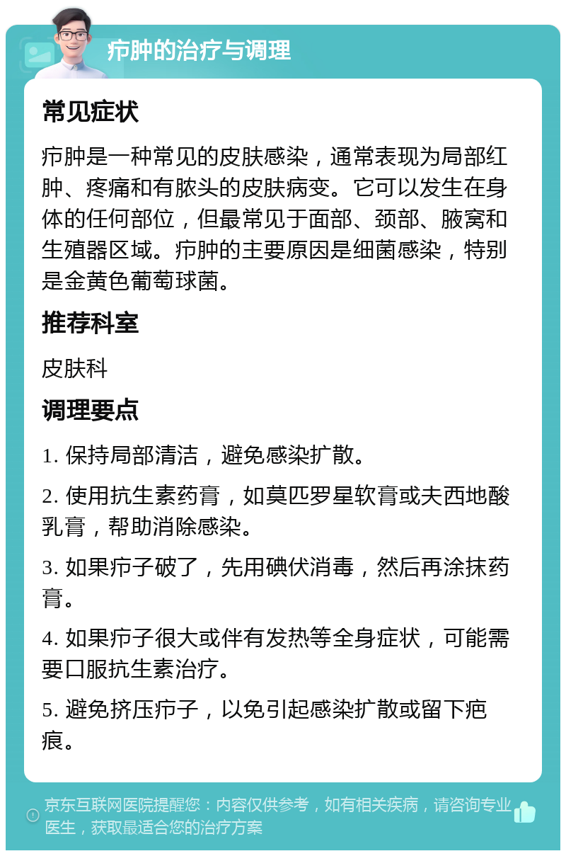 疖肿的治疗与调理 常见症状 疖肿是一种常见的皮肤感染，通常表现为局部红肿、疼痛和有脓头的皮肤病变。它可以发生在身体的任何部位，但最常见于面部、颈部、腋窝和生殖器区域。疖肿的主要原因是细菌感染，特别是金黄色葡萄球菌。 推荐科室 皮肤科 调理要点 1. 保持局部清洁，避免感染扩散。 2. 使用抗生素药膏，如莫匹罗星软膏或夫西地酸乳膏，帮助消除感染。 3. 如果疖子破了，先用碘伏消毒，然后再涂抹药膏。 4. 如果疖子很大或伴有发热等全身症状，可能需要口服抗生素治疗。 5. 避免挤压疖子，以免引起感染扩散或留下疤痕。