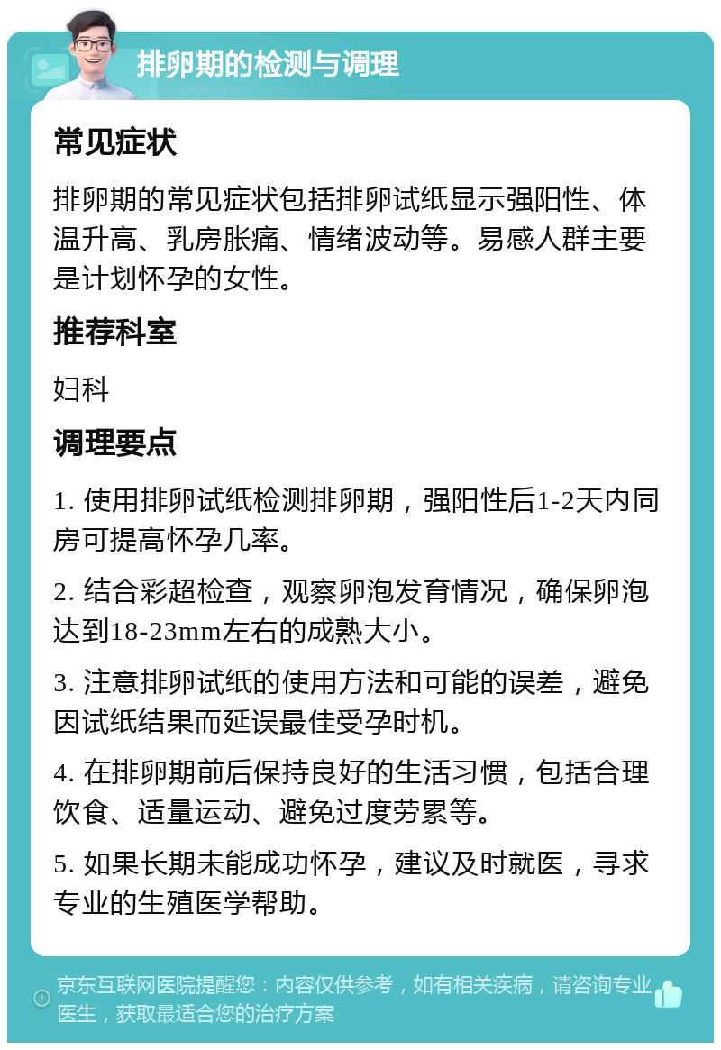 排卵期的检测与调理 常见症状 排卵期的常见症状包括排卵试纸显示强阳性、体温升高、乳房胀痛、情绪波动等。易感人群主要是计划怀孕的女性。 推荐科室 妇科 调理要点 1. 使用排卵试纸检测排卵期，强阳性后1-2天内同房可提高怀孕几率。 2. 结合彩超检查，观察卵泡发育情况，确保卵泡达到18-23mm左右的成熟大小。 3. 注意排卵试纸的使用方法和可能的误差，避免因试纸结果而延误最佳受孕时机。 4. 在排卵期前后保持良好的生活习惯，包括合理饮食、适量运动、避免过度劳累等。 5. 如果长期未能成功怀孕，建议及时就医，寻求专业的生殖医学帮助。