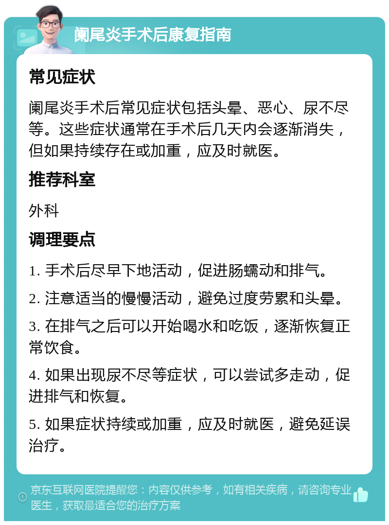 阑尾炎手术后康复指南 常见症状 阑尾炎手术后常见症状包括头晕、恶心、尿不尽等。这些症状通常在手术后几天内会逐渐消失，但如果持续存在或加重，应及时就医。 推荐科室 外科 调理要点 1. 手术后尽早下地活动，促进肠蠕动和排气。 2. 注意适当的慢慢活动，避免过度劳累和头晕。 3. 在排气之后可以开始喝水和吃饭，逐渐恢复正常饮食。 4. 如果出现尿不尽等症状，可以尝试多走动，促进排气和恢复。 5. 如果症状持续或加重，应及时就医，避免延误治疗。