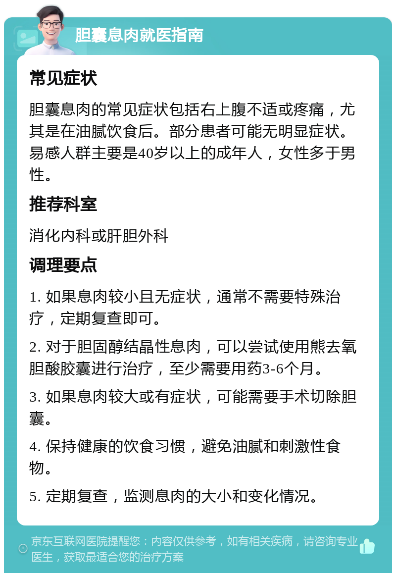 胆囊息肉就医指南 常见症状 胆囊息肉的常见症状包括右上腹不适或疼痛，尤其是在油腻饮食后。部分患者可能无明显症状。易感人群主要是40岁以上的成年人，女性多于男性。 推荐科室 消化内科或肝胆外科 调理要点 1. 如果息肉较小且无症状，通常不需要特殊治疗，定期复查即可。 2. 对于胆固醇结晶性息肉，可以尝试使用熊去氧胆酸胶囊进行治疗，至少需要用药3-6个月。 3. 如果息肉较大或有症状，可能需要手术切除胆囊。 4. 保持健康的饮食习惯，避免油腻和刺激性食物。 5. 定期复查，监测息肉的大小和变化情况。