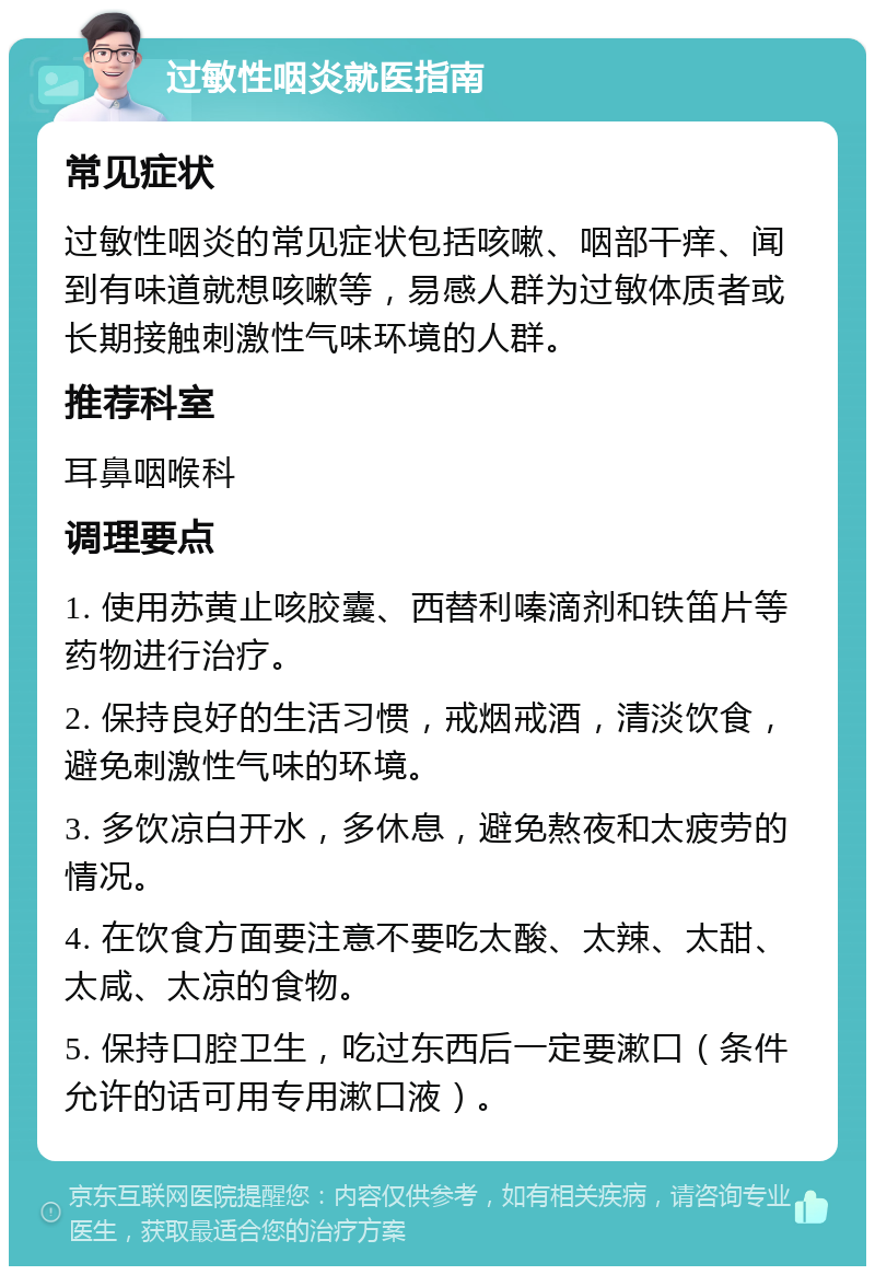 过敏性咽炎就医指南 常见症状 过敏性咽炎的常见症状包括咳嗽、咽部干痒、闻到有味道就想咳嗽等，易感人群为过敏体质者或长期接触刺激性气味环境的人群。 推荐科室 耳鼻咽喉科 调理要点 1. 使用苏黄止咳胶囊、西替利嗪滴剂和铁笛片等药物进行治疗。 2. 保持良好的生活习惯，戒烟戒酒，清淡饮食，避免刺激性气味的环境。 3. 多饮凉白开水，多休息，避免熬夜和太疲劳的情况。 4. 在饮食方面要注意不要吃太酸、太辣、太甜、太咸、太凉的食物。 5. 保持口腔卫生，吃过东西后一定要漱口（条件允许的话可用专用漱口液）。