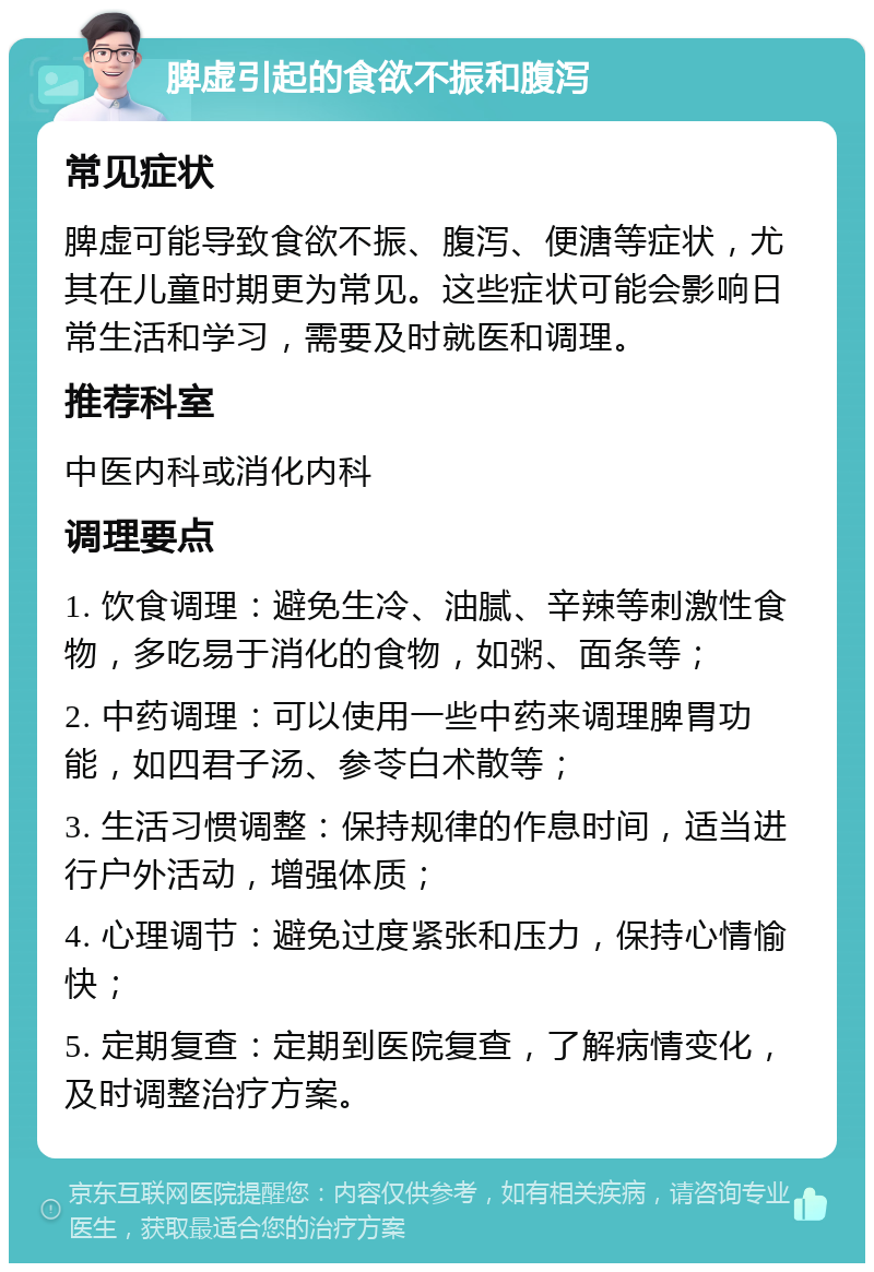 脾虚引起的食欲不振和腹泻 常见症状 脾虚可能导致食欲不振、腹泻、便溏等症状，尤其在儿童时期更为常见。这些症状可能会影响日常生活和学习，需要及时就医和调理。 推荐科室 中医内科或消化内科 调理要点 1. 饮食调理：避免生冷、油腻、辛辣等刺激性食物，多吃易于消化的食物，如粥、面条等； 2. 中药调理：可以使用一些中药来调理脾胃功能，如四君子汤、参苓白术散等； 3. 生活习惯调整：保持规律的作息时间，适当进行户外活动，增强体质； 4. 心理调节：避免过度紧张和压力，保持心情愉快； 5. 定期复查：定期到医院复查，了解病情变化，及时调整治疗方案。