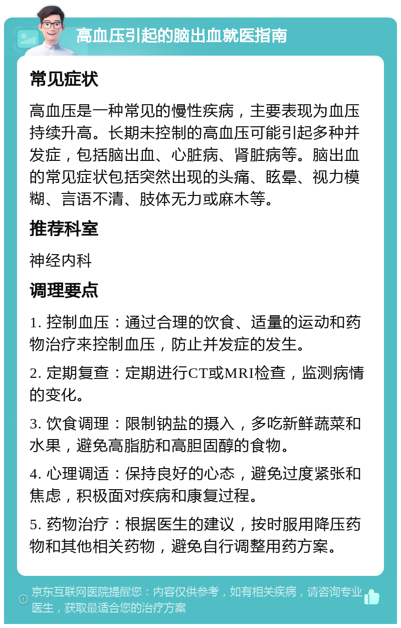 高血压引起的脑出血就医指南 常见症状 高血压是一种常见的慢性疾病，主要表现为血压持续升高。长期未控制的高血压可能引起多种并发症，包括脑出血、心脏病、肾脏病等。脑出血的常见症状包括突然出现的头痛、眩晕、视力模糊、言语不清、肢体无力或麻木等。 推荐科室 神经内科 调理要点 1. 控制血压：通过合理的饮食、适量的运动和药物治疗来控制血压，防止并发症的发生。 2. 定期复查：定期进行CT或MRI检查，监测病情的变化。 3. 饮食调理：限制钠盐的摄入，多吃新鲜蔬菜和水果，避免高脂肪和高胆固醇的食物。 4. 心理调适：保持良好的心态，避免过度紧张和焦虑，积极面对疾病和康复过程。 5. 药物治疗：根据医生的建议，按时服用降压药物和其他相关药物，避免自行调整用药方案。