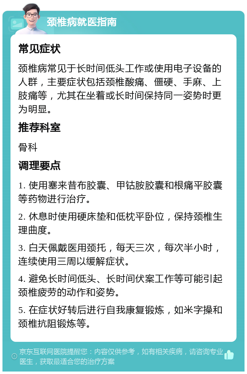 颈椎病就医指南 常见症状 颈椎病常见于长时间低头工作或使用电子设备的人群，主要症状包括颈椎酸痛、僵硬、手麻、上肢痛等，尤其在坐着或长时间保持同一姿势时更为明显。 推荐科室 骨科 调理要点 1. 使用塞来昔布胶囊、甲钴胺胶囊和根痛平胶囊等药物进行治疗。 2. 休息时使用硬床垫和低枕平卧位，保持颈椎生理曲度。 3. 白天佩戴医用颈托，每天三次，每次半小时，连续使用三周以缓解症状。 4. 避免长时间低头、长时间伏案工作等可能引起颈椎疲劳的动作和姿势。 5. 在症状好转后进行自我康复锻炼，如米字操和颈椎抗阻锻炼等。