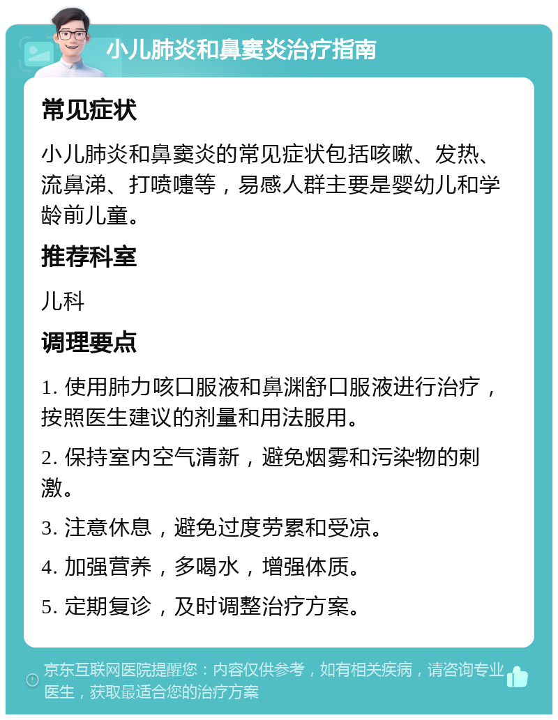 小儿肺炎和鼻窦炎治疗指南 常见症状 小儿肺炎和鼻窦炎的常见症状包括咳嗽、发热、流鼻涕、打喷嚏等，易感人群主要是婴幼儿和学龄前儿童。 推荐科室 儿科 调理要点 1. 使用肺力咳口服液和鼻渊舒口服液进行治疗，按照医生建议的剂量和用法服用。 2. 保持室内空气清新，避免烟雾和污染物的刺激。 3. 注意休息，避免过度劳累和受凉。 4. 加强营养，多喝水，增强体质。 5. 定期复诊，及时调整治疗方案。