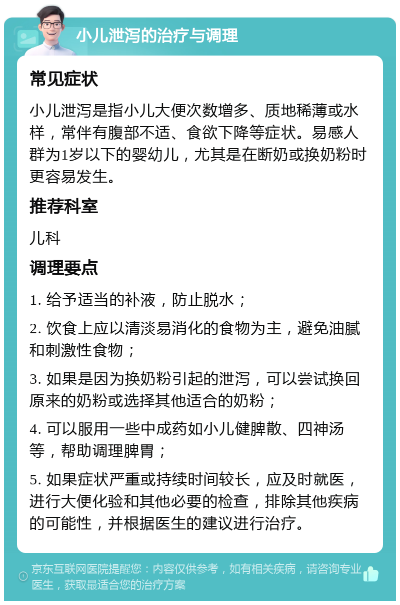 小儿泄泻的治疗与调理 常见症状 小儿泄泻是指小儿大便次数增多、质地稀薄或水样，常伴有腹部不适、食欲下降等症状。易感人群为1岁以下的婴幼儿，尤其是在断奶或换奶粉时更容易发生。 推荐科室 儿科 调理要点 1. 给予适当的补液，防止脱水； 2. 饮食上应以清淡易消化的食物为主，避免油腻和刺激性食物； 3. 如果是因为换奶粉引起的泄泻，可以尝试换回原来的奶粉或选择其他适合的奶粉； 4. 可以服用一些中成药如小儿健脾散、四神汤等，帮助调理脾胃； 5. 如果症状严重或持续时间较长，应及时就医，进行大便化验和其他必要的检查，排除其他疾病的可能性，并根据医生的建议进行治疗。