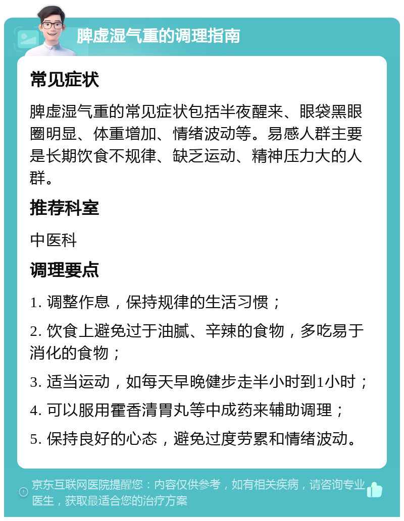 脾虚湿气重的调理指南 常见症状 脾虚湿气重的常见症状包括半夜醒来、眼袋黑眼圈明显、体重增加、情绪波动等。易感人群主要是长期饮食不规律、缺乏运动、精神压力大的人群。 推荐科室 中医科 调理要点 1. 调整作息，保持规律的生活习惯； 2. 饮食上避免过于油腻、辛辣的食物，多吃易于消化的食物； 3. 适当运动，如每天早晚健步走半小时到1小时； 4. 可以服用霍香清胃丸等中成药来辅助调理； 5. 保持良好的心态，避免过度劳累和情绪波动。