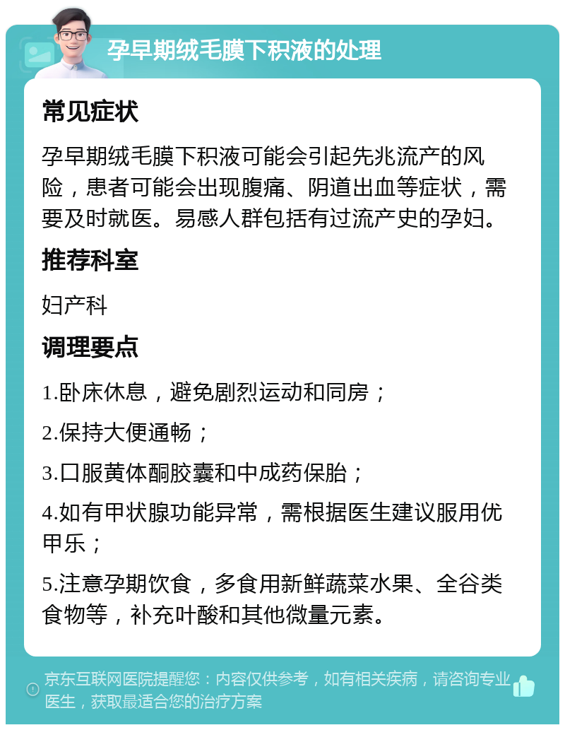 孕早期绒毛膜下积液的处理 常见症状 孕早期绒毛膜下积液可能会引起先兆流产的风险，患者可能会出现腹痛、阴道出血等症状，需要及时就医。易感人群包括有过流产史的孕妇。 推荐科室 妇产科 调理要点 1.卧床休息，避免剧烈运动和同房； 2.保持大便通畅； 3.口服黄体酮胶囊和中成药保胎； 4.如有甲状腺功能异常，需根据医生建议服用优甲乐； 5.注意孕期饮食，多食用新鲜蔬菜水果、全谷类食物等，补充叶酸和其他微量元素。