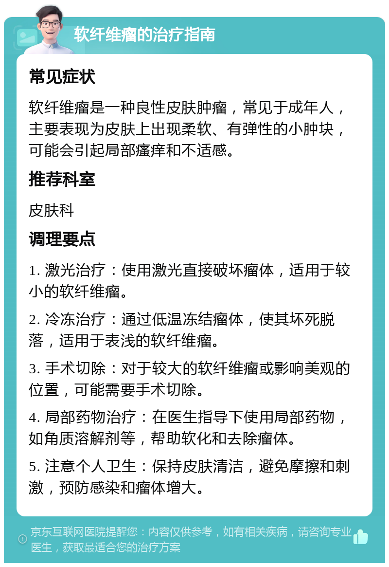 软纤维瘤的治疗指南 常见症状 软纤维瘤是一种良性皮肤肿瘤，常见于成年人，主要表现为皮肤上出现柔软、有弹性的小肿块，可能会引起局部瘙痒和不适感。 推荐科室 皮肤科 调理要点 1. 激光治疗：使用激光直接破坏瘤体，适用于较小的软纤维瘤。 2. 冷冻治疗：通过低温冻结瘤体，使其坏死脱落，适用于表浅的软纤维瘤。 3. 手术切除：对于较大的软纤维瘤或影响美观的位置，可能需要手术切除。 4. 局部药物治疗：在医生指导下使用局部药物，如角质溶解剂等，帮助软化和去除瘤体。 5. 注意个人卫生：保持皮肤清洁，避免摩擦和刺激，预防感染和瘤体增大。