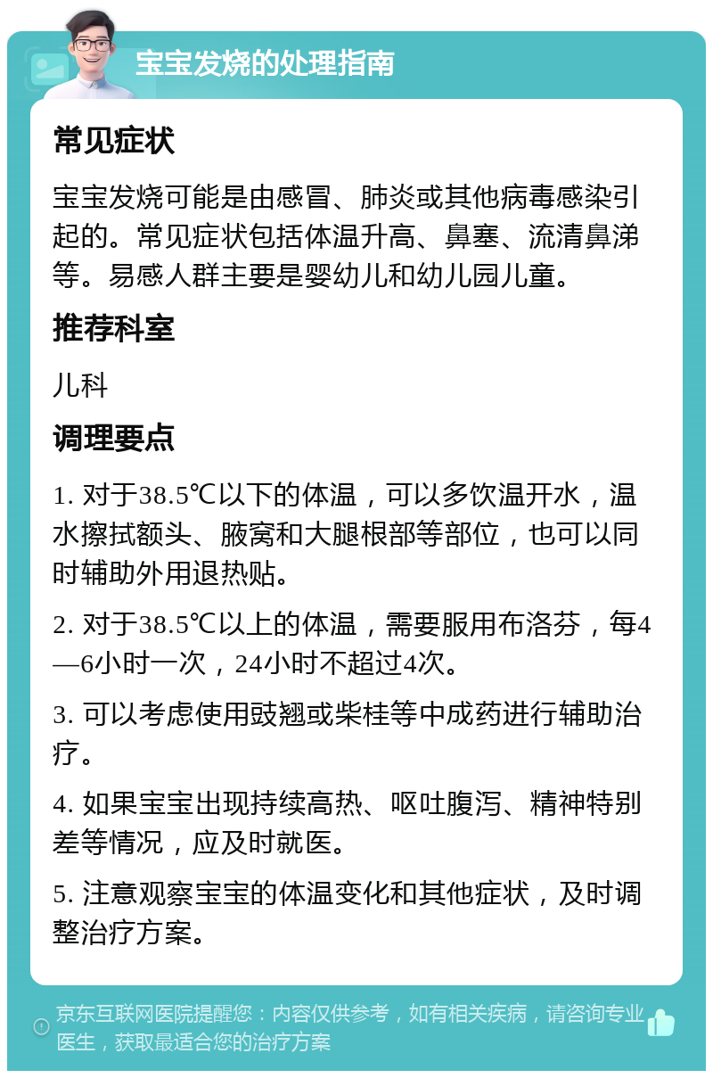 宝宝发烧的处理指南 常见症状 宝宝发烧可能是由感冒、肺炎或其他病毒感染引起的。常见症状包括体温升高、鼻塞、流清鼻涕等。易感人群主要是婴幼儿和幼儿园儿童。 推荐科室 儿科 调理要点 1. 对于38.5℃以下的体温，可以多饮温开水，温水擦拭额头、腋窝和大腿根部等部位，也可以同时辅助外用退热贴。 2. 对于38.5℃以上的体温，需要服用布洛芬，每4—6小时一次，24小时不超过4次。 3. 可以考虑使用豉翘或柴桂等中成药进行辅助治疗。 4. 如果宝宝出现持续高热、呕吐腹泻、精神特别差等情况，应及时就医。 5. 注意观察宝宝的体温变化和其他症状，及时调整治疗方案。