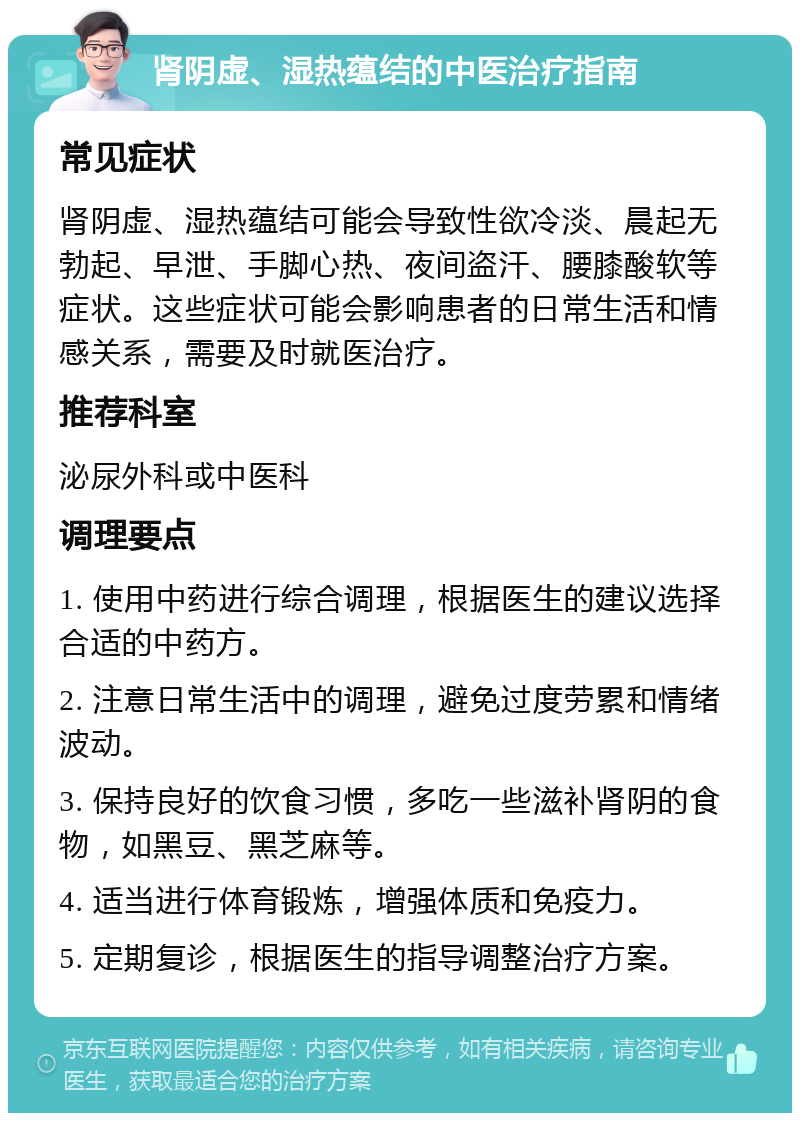 肾阴虚、湿热蕴结的中医治疗指南 常见症状 肾阴虚、湿热蕴结可能会导致性欲冷淡、晨起无勃起、早泄、手脚心热、夜间盗汗、腰膝酸软等症状。这些症状可能会影响患者的日常生活和情感关系，需要及时就医治疗。 推荐科室 泌尿外科或中医科 调理要点 1. 使用中药进行综合调理，根据医生的建议选择合适的中药方。 2. 注意日常生活中的调理，避免过度劳累和情绪波动。 3. 保持良好的饮食习惯，多吃一些滋补肾阴的食物，如黑豆、黑芝麻等。 4. 适当进行体育锻炼，增强体质和免疫力。 5. 定期复诊，根据医生的指导调整治疗方案。