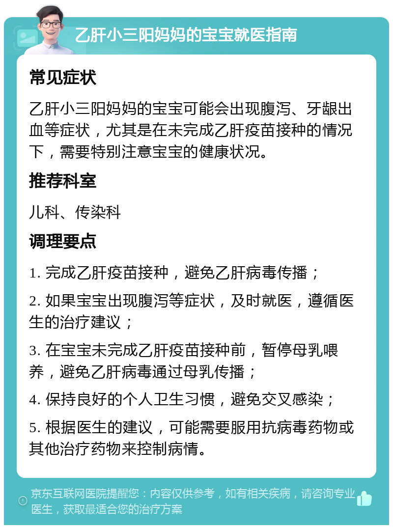 乙肝小三阳妈妈的宝宝就医指南 常见症状 乙肝小三阳妈妈的宝宝可能会出现腹泻、牙龈出血等症状，尤其是在未完成乙肝疫苗接种的情况下，需要特别注意宝宝的健康状况。 推荐科室 儿科、传染科 调理要点 1. 完成乙肝疫苗接种，避免乙肝病毒传播； 2. 如果宝宝出现腹泻等症状，及时就医，遵循医生的治疗建议； 3. 在宝宝未完成乙肝疫苗接种前，暂停母乳喂养，避免乙肝病毒通过母乳传播； 4. 保持良好的个人卫生习惯，避免交叉感染； 5. 根据医生的建议，可能需要服用抗病毒药物或其他治疗药物来控制病情。