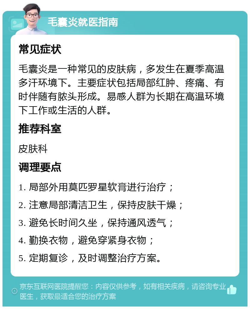 毛囊炎就医指南 常见症状 毛囊炎是一种常见的皮肤病，多发生在夏季高温多汗环境下。主要症状包括局部红肿、疼痛、有时伴随有脓头形成。易感人群为长期在高温环境下工作或生活的人群。 推荐科室 皮肤科 调理要点 1. 局部外用莫匹罗星软膏进行治疗； 2. 注意局部清洁卫生，保持皮肤干燥； 3. 避免长时间久坐，保持通风透气； 4. 勤换衣物，避免穿紧身衣物； 5. 定期复诊，及时调整治疗方案。