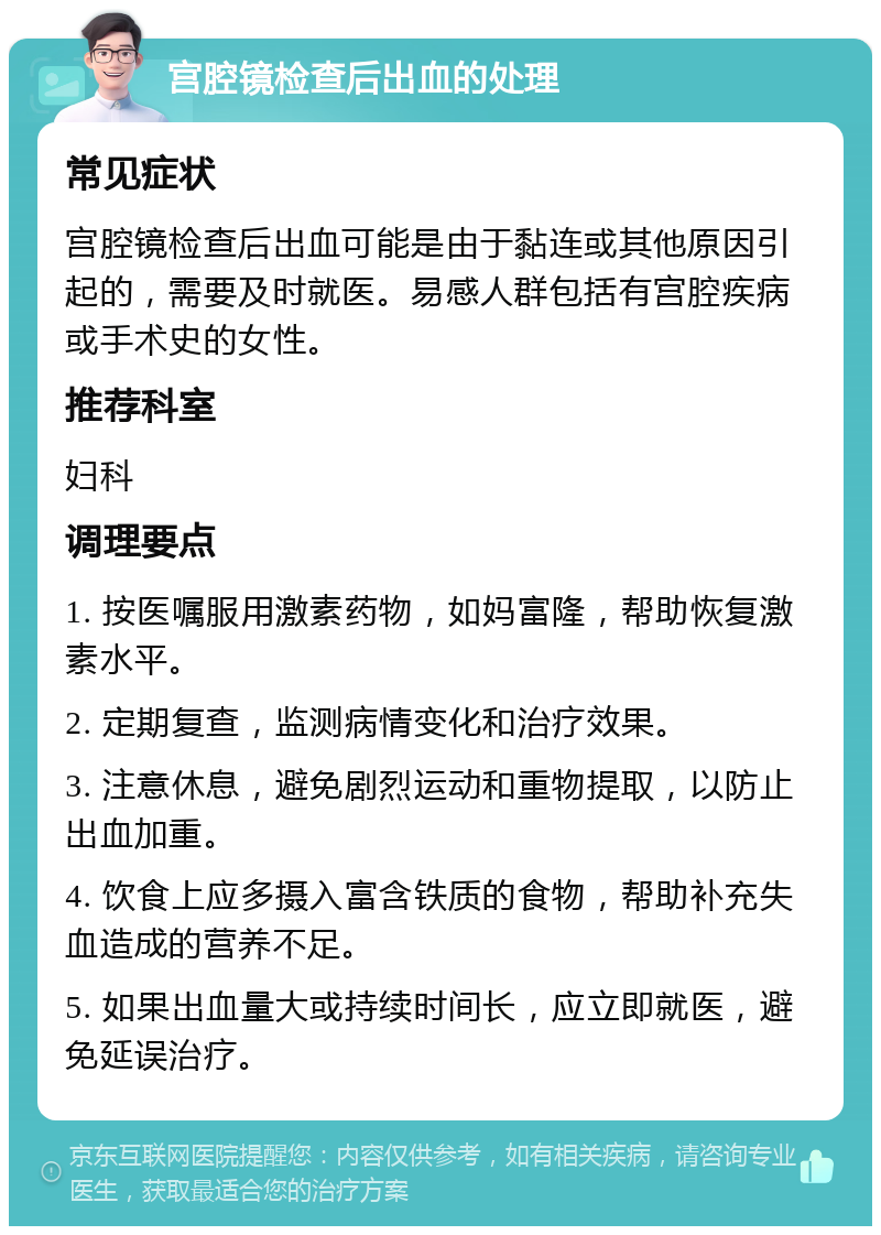 宫腔镜检查后出血的处理 常见症状 宫腔镜检查后出血可能是由于黏连或其他原因引起的，需要及时就医。易感人群包括有宫腔疾病或手术史的女性。 推荐科室 妇科 调理要点 1. 按医嘱服用激素药物，如妈富隆，帮助恢复激素水平。 2. 定期复查，监测病情变化和治疗效果。 3. 注意休息，避免剧烈运动和重物提取，以防止出血加重。 4. 饮食上应多摄入富含铁质的食物，帮助补充失血造成的营养不足。 5. 如果出血量大或持续时间长，应立即就医，避免延误治疗。