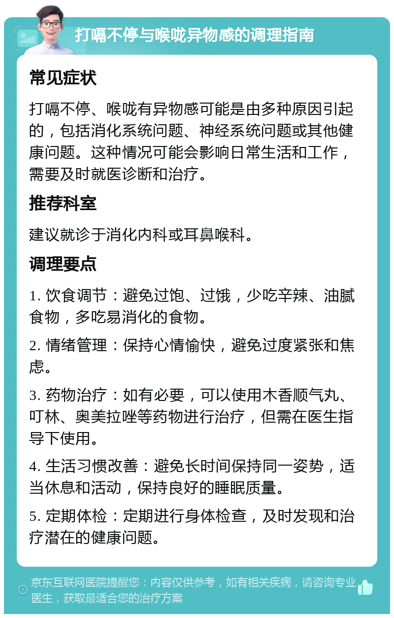 打嗝不停与喉咙异物感的调理指南 常见症状 打嗝不停、喉咙有异物感可能是由多种原因引起的，包括消化系统问题、神经系统问题或其他健康问题。这种情况可能会影响日常生活和工作，需要及时就医诊断和治疗。 推荐科室 建议就诊于消化内科或耳鼻喉科。 调理要点 1. 饮食调节：避免过饱、过饿，少吃辛辣、油腻食物，多吃易消化的食物。 2. 情绪管理：保持心情愉快，避免过度紧张和焦虑。 3. 药物治疗：如有必要，可以使用木香顺气丸、叮林、奥美拉唑等药物进行治疗，但需在医生指导下使用。 4. 生活习惯改善：避免长时间保持同一姿势，适当休息和活动，保持良好的睡眠质量。 5. 定期体检：定期进行身体检查，及时发现和治疗潜在的健康问题。