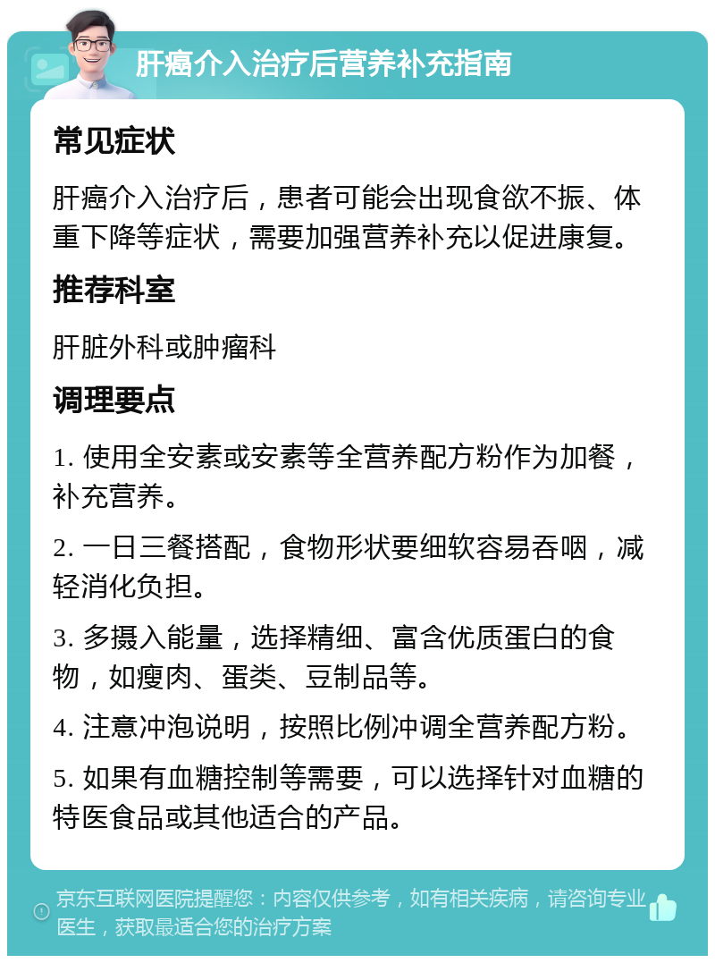 肝癌介入治疗后营养补充指南 常见症状 肝癌介入治疗后，患者可能会出现食欲不振、体重下降等症状，需要加强营养补充以促进康复。 推荐科室 肝脏外科或肿瘤科 调理要点 1. 使用全安素或安素等全营养配方粉作为加餐，补充营养。 2. 一日三餐搭配，食物形状要细软容易吞咽，减轻消化负担。 3. 多摄入能量，选择精细、富含优质蛋白的食物，如瘦肉、蛋类、豆制品等。 4. 注意冲泡说明，按照比例冲调全营养配方粉。 5. 如果有血糖控制等需要，可以选择针对血糖的特医食品或其他适合的产品。