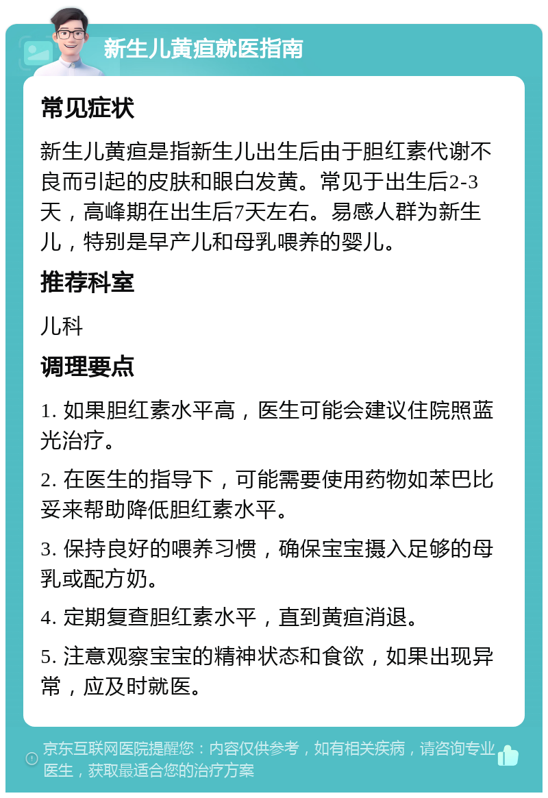 新生儿黄疸就医指南 常见症状 新生儿黄疸是指新生儿出生后由于胆红素代谢不良而引起的皮肤和眼白发黄。常见于出生后2-3天，高峰期在出生后7天左右。易感人群为新生儿，特别是早产儿和母乳喂养的婴儿。 推荐科室 儿科 调理要点 1. 如果胆红素水平高，医生可能会建议住院照蓝光治疗。 2. 在医生的指导下，可能需要使用药物如苯巴比妥来帮助降低胆红素水平。 3. 保持良好的喂养习惯，确保宝宝摄入足够的母乳或配方奶。 4. 定期复查胆红素水平，直到黄疸消退。 5. 注意观察宝宝的精神状态和食欲，如果出现异常，应及时就医。