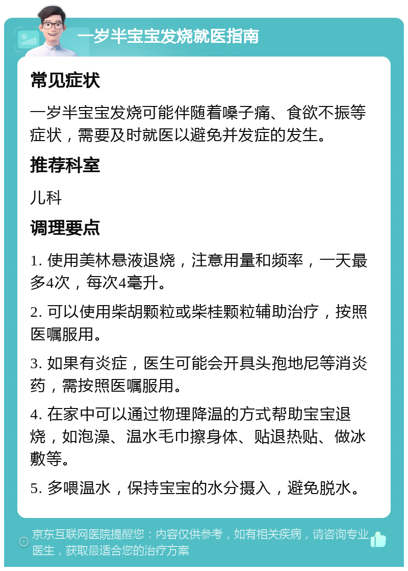 一岁半宝宝发烧就医指南 常见症状 一岁半宝宝发烧可能伴随着嗓子痛、食欲不振等症状，需要及时就医以避免并发症的发生。 推荐科室 儿科 调理要点 1. 使用美林悬液退烧，注意用量和频率，一天最多4次，每次4毫升。 2. 可以使用柴胡颗粒或柴桂颗粒辅助治疗，按照医嘱服用。 3. 如果有炎症，医生可能会开具头孢地尼等消炎药，需按照医嘱服用。 4. 在家中可以通过物理降温的方式帮助宝宝退烧，如泡澡、温水毛巾擦身体、贴退热贴、做冰敷等。 5. 多喂温水，保持宝宝的水分摄入，避免脱水。