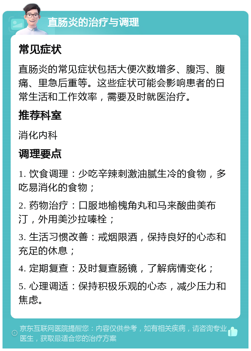 直肠炎的治疗与调理 常见症状 直肠炎的常见症状包括大便次数增多、腹泻、腹痛、里急后重等。这些症状可能会影响患者的日常生活和工作效率，需要及时就医治疗。 推荐科室 消化内科 调理要点 1. 饮食调理：少吃辛辣刺激油腻生冷的食物，多吃易消化的食物； 2. 药物治疗：口服地榆槐角丸和马来酸曲美布汀，外用美沙拉嗪栓； 3. 生活习惯改善：戒烟限酒，保持良好的心态和充足的休息； 4. 定期复查：及时复查肠镜，了解病情变化； 5. 心理调适：保持积极乐观的心态，减少压力和焦虑。