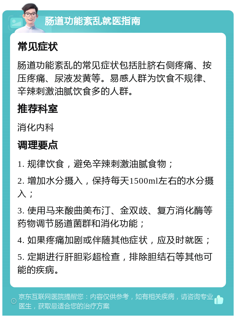 肠道功能紊乱就医指南 常见症状 肠道功能紊乱的常见症状包括肚脐右侧疼痛、按压疼痛、尿液发黄等。易感人群为饮食不规律、辛辣刺激油腻饮食多的人群。 推荐科室 消化内科 调理要点 1. 规律饮食，避免辛辣刺激油腻食物； 2. 增加水分摄入，保持每天1500ml左右的水分摄入； 3. 使用马来酸曲美布汀、金双歧、复方消化酶等药物调节肠道菌群和消化功能； 4. 如果疼痛加剧或伴随其他症状，应及时就医； 5. 定期进行肝胆彩超检查，排除胆结石等其他可能的疾病。