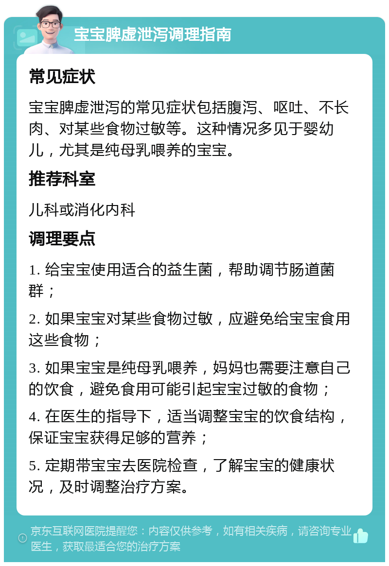 宝宝脾虚泄泻调理指南 常见症状 宝宝脾虚泄泻的常见症状包括腹泻、呕吐、不长肉、对某些食物过敏等。这种情况多见于婴幼儿，尤其是纯母乳喂养的宝宝。 推荐科室 儿科或消化内科 调理要点 1. 给宝宝使用适合的益生菌，帮助调节肠道菌群； 2. 如果宝宝对某些食物过敏，应避免给宝宝食用这些食物； 3. 如果宝宝是纯母乳喂养，妈妈也需要注意自己的饮食，避免食用可能引起宝宝过敏的食物； 4. 在医生的指导下，适当调整宝宝的饮食结构，保证宝宝获得足够的营养； 5. 定期带宝宝去医院检查，了解宝宝的健康状况，及时调整治疗方案。