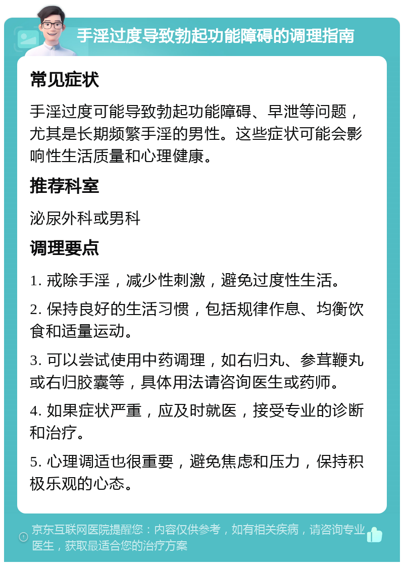 手淫过度导致勃起功能障碍的调理指南 常见症状 手淫过度可能导致勃起功能障碍、早泄等问题，尤其是长期频繁手淫的男性。这些症状可能会影响性生活质量和心理健康。 推荐科室 泌尿外科或男科 调理要点 1. 戒除手淫，减少性刺激，避免过度性生活。 2. 保持良好的生活习惯，包括规律作息、均衡饮食和适量运动。 3. 可以尝试使用中药调理，如右归丸、参茸鞭丸或右归胶囊等，具体用法请咨询医生或药师。 4. 如果症状严重，应及时就医，接受专业的诊断和治疗。 5. 心理调适也很重要，避免焦虑和压力，保持积极乐观的心态。