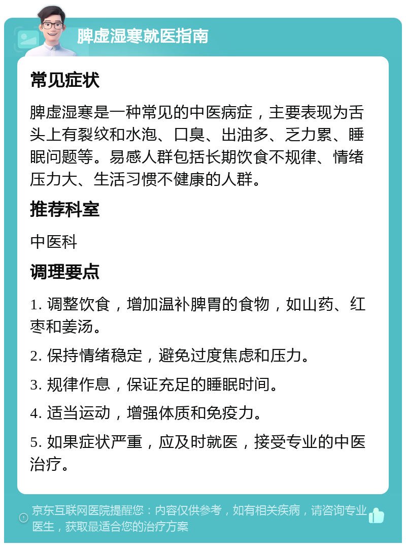 脾虚湿寒就医指南 常见症状 脾虚湿寒是一种常见的中医病症，主要表现为舌头上有裂纹和水泡、口臭、出油多、乏力累、睡眠问题等。易感人群包括长期饮食不规律、情绪压力大、生活习惯不健康的人群。 推荐科室 中医科 调理要点 1. 调整饮食，增加温补脾胃的食物，如山药、红枣和姜汤。 2. 保持情绪稳定，避免过度焦虑和压力。 3. 规律作息，保证充足的睡眠时间。 4. 适当运动，增强体质和免疫力。 5. 如果症状严重，应及时就医，接受专业的中医治疗。