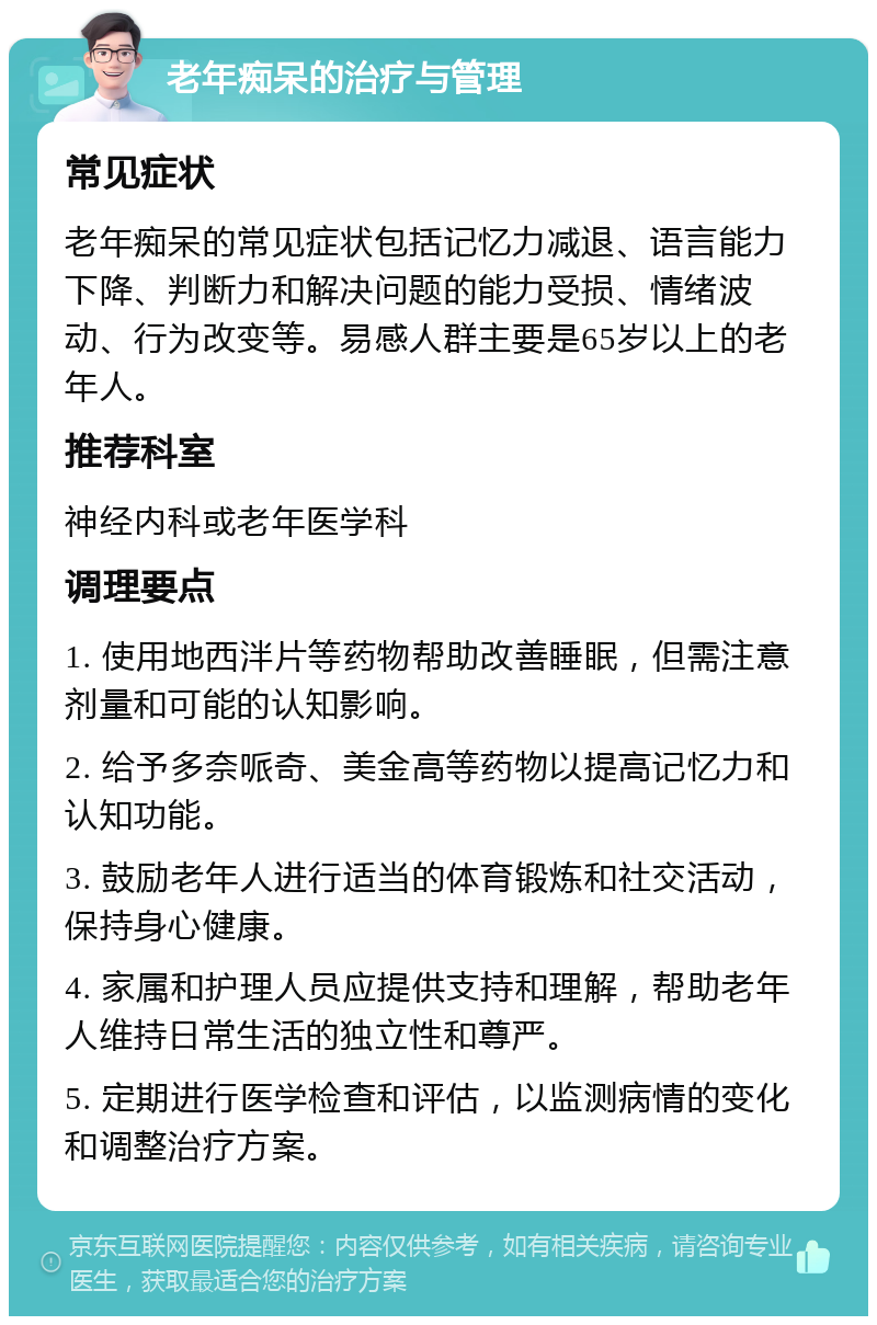 老年痴呆的治疗与管理 常见症状 老年痴呆的常见症状包括记忆力减退、语言能力下降、判断力和解决问题的能力受损、情绪波动、行为改变等。易感人群主要是65岁以上的老年人。 推荐科室 神经内科或老年医学科 调理要点 1. 使用地西泮片等药物帮助改善睡眠，但需注意剂量和可能的认知影响。 2. 给予多奈哌奇、美金高等药物以提高记忆力和认知功能。 3. 鼓励老年人进行适当的体育锻炼和社交活动，保持身心健康。 4. 家属和护理人员应提供支持和理解，帮助老年人维持日常生活的独立性和尊严。 5. 定期进行医学检查和评估，以监测病情的变化和调整治疗方案。