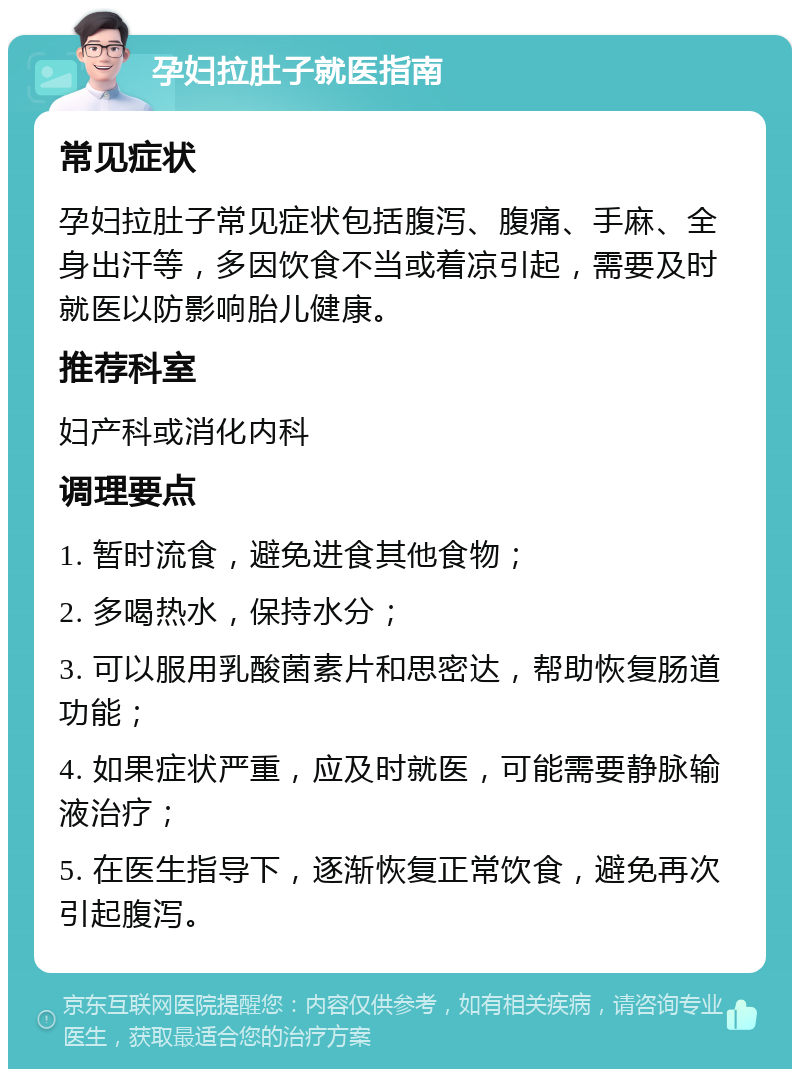 孕妇拉肚子就医指南 常见症状 孕妇拉肚子常见症状包括腹泻、腹痛、手麻、全身出汗等，多因饮食不当或着凉引起，需要及时就医以防影响胎儿健康。 推荐科室 妇产科或消化内科 调理要点 1. 暂时流食，避免进食其他食物； 2. 多喝热水，保持水分； 3. 可以服用乳酸菌素片和思密达，帮助恢复肠道功能； 4. 如果症状严重，应及时就医，可能需要静脉输液治疗； 5. 在医生指导下，逐渐恢复正常饮食，避免再次引起腹泻。