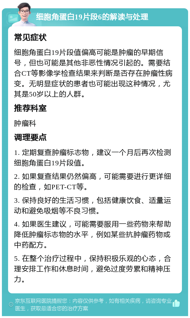 细胞角蛋白19片段6的解读与处理 常见症状 细胞角蛋白19片段值偏高可能是肿瘤的早期信号，但也可能是其他非恶性情况引起的。需要结合CT等影像学检查结果来判断是否存在肿瘤性病变。无明显症状的患者也可能出现这种情况，尤其是50岁以上的人群。 推荐科室 肿瘤科 调理要点 1. 定期复查肿瘤标志物，建议一个月后再次检测细胞角蛋白19片段值。 2. 如果复查结果仍然偏高，可能需要进行更详细的检查，如PET-CT等。 3. 保持良好的生活习惯，包括健康饮食、适量运动和避免吸烟等不良习惯。 4. 如果医生建议，可能需要服用一些药物来帮助降低肿瘤标志物的水平，例如某些抗肿瘤药物或中药配方。 5. 在整个治疗过程中，保持积极乐观的心态，合理安排工作和休息时间，避免过度劳累和精神压力。