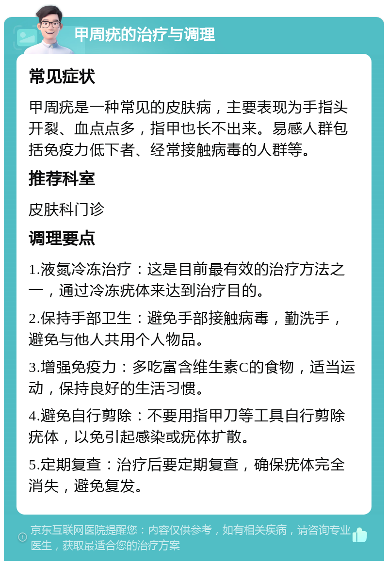 甲周疣的治疗与调理 常见症状 甲周疣是一种常见的皮肤病，主要表现为手指头开裂、血点点多，指甲也长不出来。易感人群包括免疫力低下者、经常接触病毒的人群等。 推荐科室 皮肤科门诊 调理要点 1.液氮冷冻治疗：这是目前最有效的治疗方法之一，通过冷冻疣体来达到治疗目的。 2.保持手部卫生：避免手部接触病毒，勤洗手，避免与他人共用个人物品。 3.增强免疫力：多吃富含维生素C的食物，适当运动，保持良好的生活习惯。 4.避免自行剪除：不要用指甲刀等工具自行剪除疣体，以免引起感染或疣体扩散。 5.定期复查：治疗后要定期复查，确保疣体完全消失，避免复发。