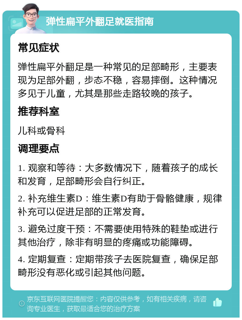 弹性扁平外翻足就医指南 常见症状 弹性扁平外翻足是一种常见的足部畸形，主要表现为足部外翻，步态不稳，容易摔倒。这种情况多见于儿童，尤其是那些走路较晚的孩子。 推荐科室 儿科或骨科 调理要点 1. 观察和等待：大多数情况下，随着孩子的成长和发育，足部畸形会自行纠正。 2. 补充维生素D：维生素D有助于骨骼健康，规律补充可以促进足部的正常发育。 3. 避免过度干预：不需要使用特殊的鞋垫或进行其他治疗，除非有明显的疼痛或功能障碍。 4. 定期复查：定期带孩子去医院复查，确保足部畸形没有恶化或引起其他问题。