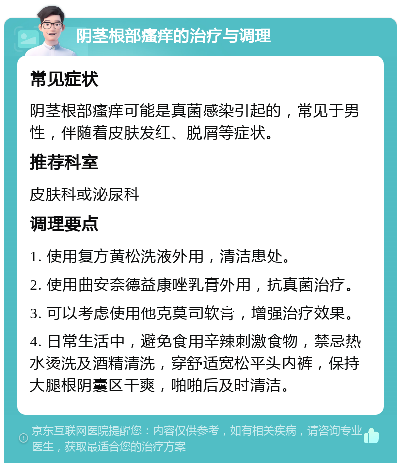 阴茎根部瘙痒的治疗与调理 常见症状 阴茎根部瘙痒可能是真菌感染引起的，常见于男性，伴随着皮肤发红、脱屑等症状。 推荐科室 皮肤科或泌尿科 调理要点 1. 使用复方黄松洗液外用，清洁患处。 2. 使用曲安奈德益康唑乳膏外用，抗真菌治疗。 3. 可以考虑使用他克莫司软膏，增强治疗效果。 4. 日常生活中，避免食用辛辣刺激食物，禁忌热水烫洗及酒精清洗，穿舒适宽松平头内裤，保持大腿根阴囊区干爽，啪啪后及时清洁。