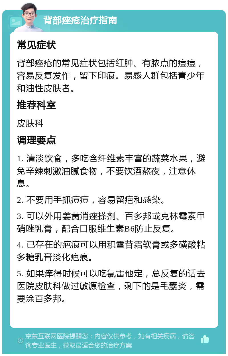 背部痤疮治疗指南 常见症状 背部痤疮的常见症状包括红肿、有脓点的痘痘，容易反复发作，留下印痕。易感人群包括青少年和油性皮肤者。 推荐科室 皮肤科 调理要点 1. 清淡饮食，多吃含纤维素丰富的蔬菜水果，避免辛辣刺激油腻食物，不要饮酒熬夜，注意休息。 2. 不要用手抓痘痘，容易留疤和感染。 3. 可以外用姜黄消痤搽剂、百多邦或克林霉素甲硝唑乳膏，配合口服维生素B6防止反复。 4. 已存在的疤痕可以用积雪苷霜软膏或多磺酸粘多糖乳膏淡化疤痕。 5. 如果痒得时候可以吃氯雷他定，总反复的话去医院皮肤科做过敏源检查，剩下的是毛囊炎，需要涂百多邦。