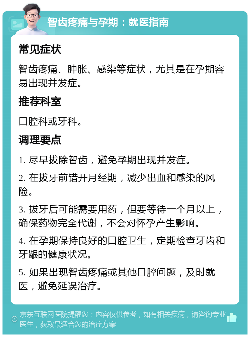 智齿疼痛与孕期：就医指南 常见症状 智齿疼痛、肿胀、感染等症状，尤其是在孕期容易出现并发症。 推荐科室 口腔科或牙科。 调理要点 1. 尽早拔除智齿，避免孕期出现并发症。 2. 在拔牙前错开月经期，减少出血和感染的风险。 3. 拔牙后可能需要用药，但要等待一个月以上，确保药物完全代谢，不会对怀孕产生影响。 4. 在孕期保持良好的口腔卫生，定期检查牙齿和牙龈的健康状况。 5. 如果出现智齿疼痛或其他口腔问题，及时就医，避免延误治疗。