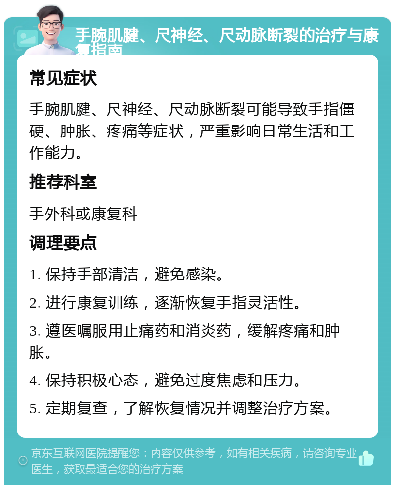 手腕肌腱、尺神经、尺动脉断裂的治疗与康复指南 常见症状 手腕肌腱、尺神经、尺动脉断裂可能导致手指僵硬、肿胀、疼痛等症状，严重影响日常生活和工作能力。 推荐科室 手外科或康复科 调理要点 1. 保持手部清洁，避免感染。 2. 进行康复训练，逐渐恢复手指灵活性。 3. 遵医嘱服用止痛药和消炎药，缓解疼痛和肿胀。 4. 保持积极心态，避免过度焦虑和压力。 5. 定期复查，了解恢复情况并调整治疗方案。