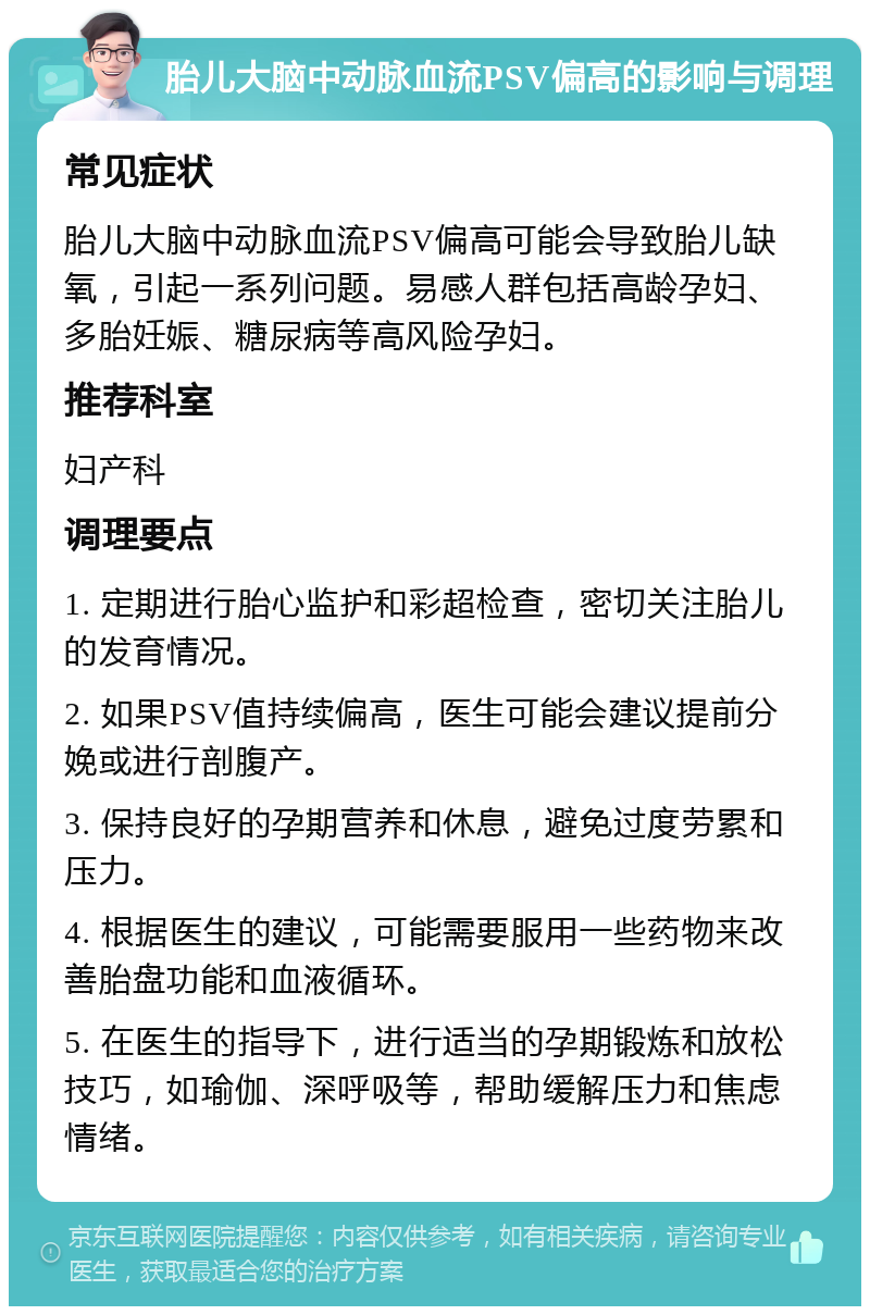 胎儿大脑中动脉血流PSV偏高的影响与调理 常见症状 胎儿大脑中动脉血流PSV偏高可能会导致胎儿缺氧，引起一系列问题。易感人群包括高龄孕妇、多胎妊娠、糖尿病等高风险孕妇。 推荐科室 妇产科 调理要点 1. 定期进行胎心监护和彩超检查，密切关注胎儿的发育情况。 2. 如果PSV值持续偏高，医生可能会建议提前分娩或进行剖腹产。 3. 保持良好的孕期营养和休息，避免过度劳累和压力。 4. 根据医生的建议，可能需要服用一些药物来改善胎盘功能和血液循环。 5. 在医生的指导下，进行适当的孕期锻炼和放松技巧，如瑜伽、深呼吸等，帮助缓解压力和焦虑情绪。