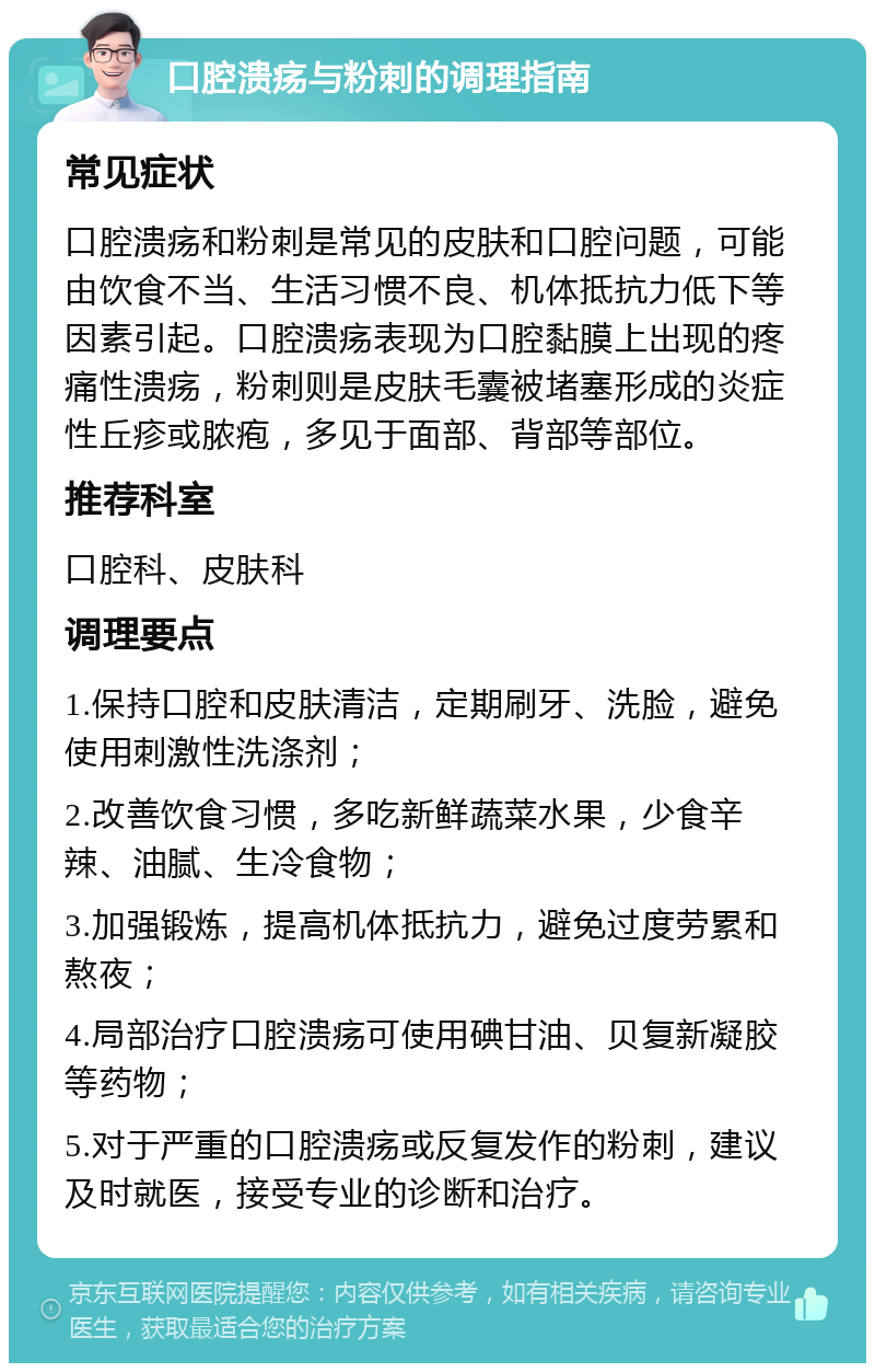 口腔溃疡与粉刺的调理指南 常见症状 口腔溃疡和粉刺是常见的皮肤和口腔问题，可能由饮食不当、生活习惯不良、机体抵抗力低下等因素引起。口腔溃疡表现为口腔黏膜上出现的疼痛性溃疡，粉刺则是皮肤毛囊被堵塞形成的炎症性丘疹或脓疱，多见于面部、背部等部位。 推荐科室 口腔科、皮肤科 调理要点 1.保持口腔和皮肤清洁，定期刷牙、洗脸，避免使用刺激性洗涤剂； 2.改善饮食习惯，多吃新鲜蔬菜水果，少食辛辣、油腻、生冷食物； 3.加强锻炼，提高机体抵抗力，避免过度劳累和熬夜； 4.局部治疗口腔溃疡可使用碘甘油、贝复新凝胶等药物； 5.对于严重的口腔溃疡或反复发作的粉刺，建议及时就医，接受专业的诊断和治疗。