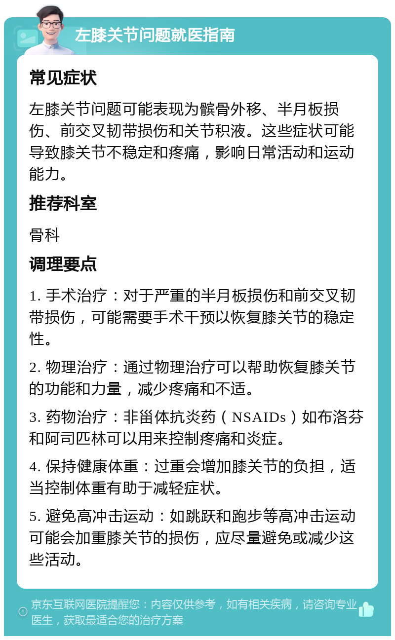 左膝关节问题就医指南 常见症状 左膝关节问题可能表现为髌骨外移、半月板损伤、前交叉韧带损伤和关节积液。这些症状可能导致膝关节不稳定和疼痛，影响日常活动和运动能力。 推荐科室 骨科 调理要点 1. 手术治疗：对于严重的半月板损伤和前交叉韧带损伤，可能需要手术干预以恢复膝关节的稳定性。 2. 物理治疗：通过物理治疗可以帮助恢复膝关节的功能和力量，减少疼痛和不适。 3. 药物治疗：非甾体抗炎药（NSAIDs）如布洛芬和阿司匹林可以用来控制疼痛和炎症。 4. 保持健康体重：过重会增加膝关节的负担，适当控制体重有助于减轻症状。 5. 避免高冲击运动：如跳跃和跑步等高冲击运动可能会加重膝关节的损伤，应尽量避免或减少这些活动。