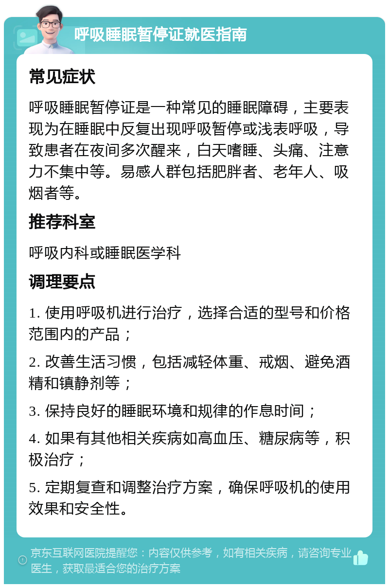 呼吸睡眠暂停证就医指南 常见症状 呼吸睡眠暂停证是一种常见的睡眠障碍，主要表现为在睡眠中反复出现呼吸暂停或浅表呼吸，导致患者在夜间多次醒来，白天嗜睡、头痛、注意力不集中等。易感人群包括肥胖者、老年人、吸烟者等。 推荐科室 呼吸内科或睡眠医学科 调理要点 1. 使用呼吸机进行治疗，选择合适的型号和价格范围内的产品； 2. 改善生活习惯，包括减轻体重、戒烟、避免酒精和镇静剂等； 3. 保持良好的睡眠环境和规律的作息时间； 4. 如果有其他相关疾病如高血压、糖尿病等，积极治疗； 5. 定期复查和调整治疗方案，确保呼吸机的使用效果和安全性。