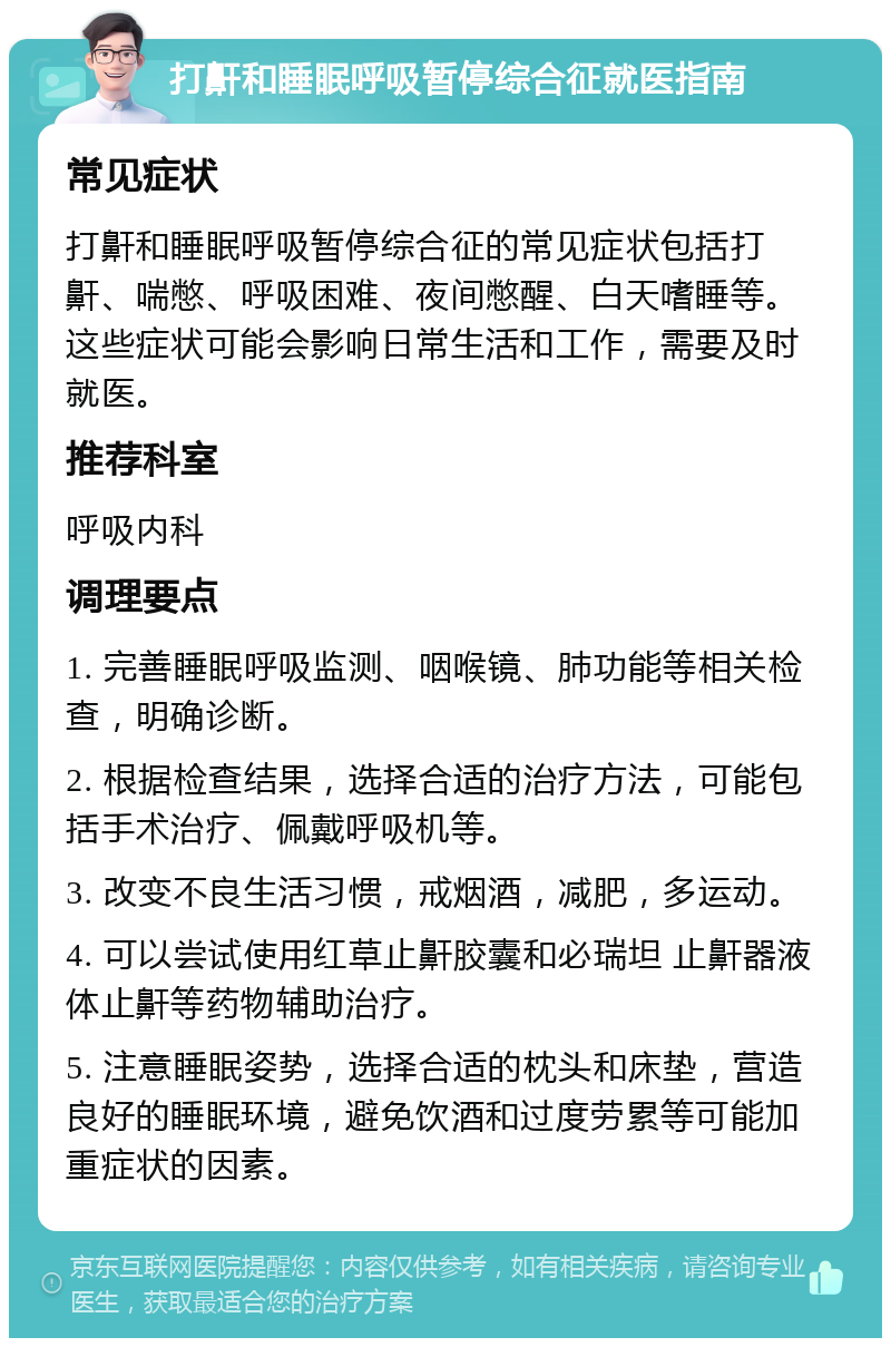 打鼾和睡眠呼吸暂停综合征就医指南 常见症状 打鼾和睡眠呼吸暂停综合征的常见症状包括打鼾、喘憋、呼吸困难、夜间憋醒、白天嗜睡等。这些症状可能会影响日常生活和工作，需要及时就医。 推荐科室 呼吸内科 调理要点 1. 完善睡眠呼吸监测、咽喉镜、肺功能等相关检查，明确诊断。 2. 根据检查结果，选择合适的治疗方法，可能包括手术治疗、佩戴呼吸机等。 3. 改变不良生活习惯，戒烟酒，减肥，多运动。 4. 可以尝试使用红草止鼾胶囊和必瑞坦 止鼾器液体止鼾等药物辅助治疗。 5. 注意睡眠姿势，选择合适的枕头和床垫，营造良好的睡眠环境，避免饮酒和过度劳累等可能加重症状的因素。