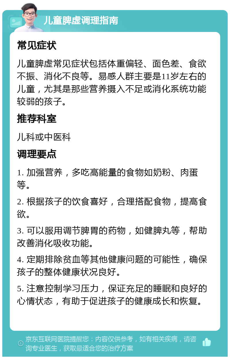 儿童脾虚调理指南 常见症状 儿童脾虚常见症状包括体重偏轻、面色差、食欲不振、消化不良等。易感人群主要是11岁左右的儿童，尤其是那些营养摄入不足或消化系统功能较弱的孩子。 推荐科室 儿科或中医科 调理要点 1. 加强营养，多吃高能量的食物如奶粉、肉蛋等。 2. 根据孩子的饮食喜好，合理搭配食物，提高食欲。 3. 可以服用调节脾胃的药物，如健脾丸等，帮助改善消化吸收功能。 4. 定期排除贫血等其他健康问题的可能性，确保孩子的整体健康状况良好。 5. 注意控制学习压力，保证充足的睡眠和良好的心情状态，有助于促进孩子的健康成长和恢复。